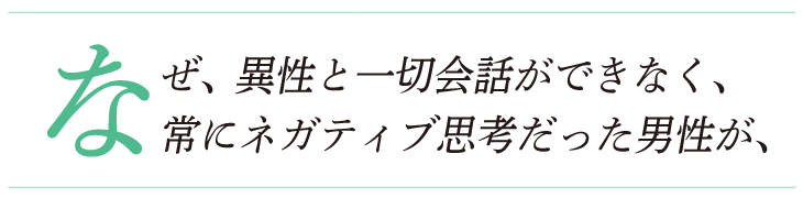 なぜ、異性と一切会話ができなく、常にネガティブ思考だった男性が、